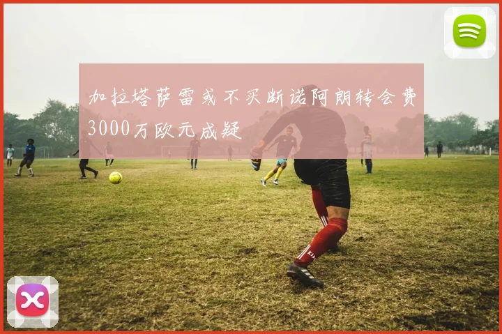 加拉塔萨雷或不买断诺阿朗转会费3000万欧元成疑